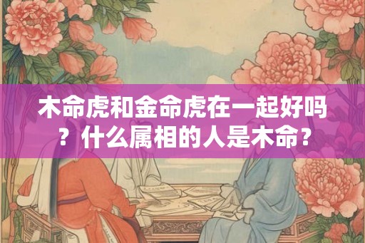 木命虎和金命虎在一起好吗？什么属相的人是木命？