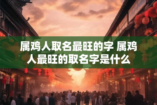 属鸡人取名最旺的字 属鸡人最旺的取名字是什么