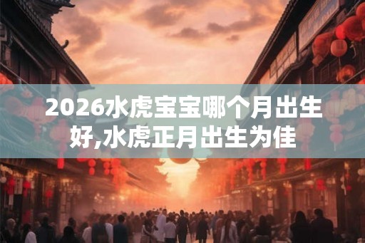 2026水虎宝宝哪个月出生好,水虎正月出生为佳 2026水虎宝宝哪个月出生好,水虎正月出生为佳