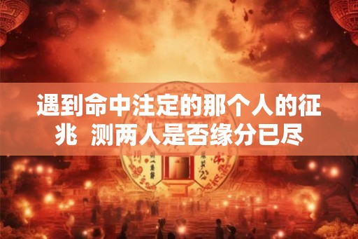 遇到命中注定的那个人的征兆  测两人是否缘分已尽