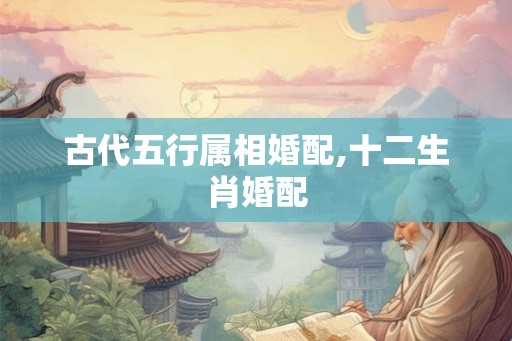 古代五行属相婚配,十二生肖婚配 古代五行属相婚配,十二生肖婚配