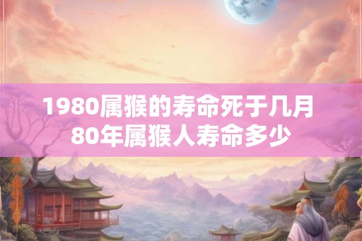 1980属猴的寿命死于几月 80年属猴人寿命多少 1980属猴的寿命死于几月 80年属猴人寿命多少