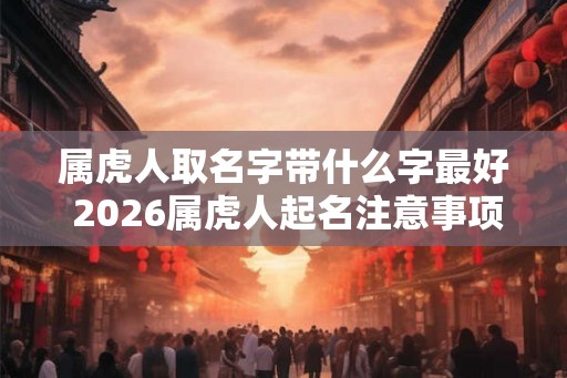 属虎人取名字带什么字最好 2026属虎人起名注意事项