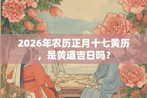 2026年农历正月十七黄历，是黄道吉日吗？