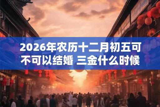 2026年农历十二月初五可不可以结婚 三金什么时候给女方