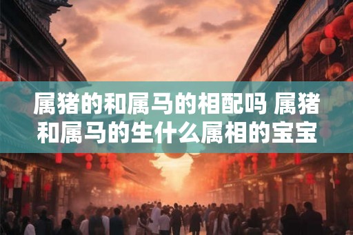 属猪的和属马的相配吗 属猪和属马的生什么属相的宝宝好 属猪的和属马的相配吗 属猪和属马的生什么属相的宝宝好