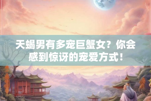 天蝎男有多宠巨蟹女？你会感到惊讶的宠爱方式！