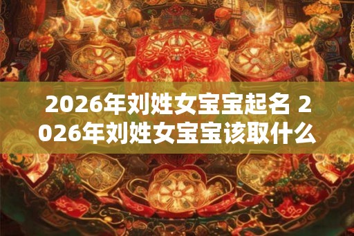 2026年刘姓女宝宝起名 2026年刘姓女宝宝该取什么名字