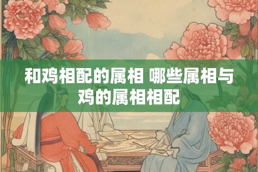 和鸡相配的属相 哪些属相与鸡的属相相配
