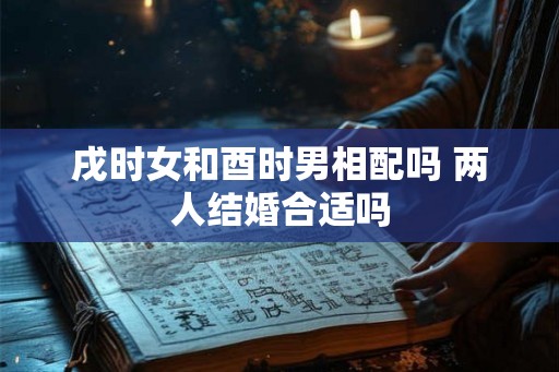 戌时女和酉时男相配吗 两人结婚合适吗