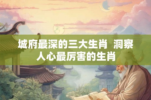 城府最深的三大生肖  洞察人心最厉害的生肖