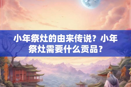 小年祭灶的由来传说？小年祭灶需要什么贡品？