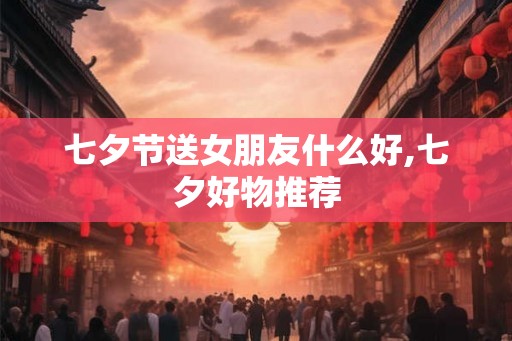 七夕节送女朋友什么好,七夕好物推荐