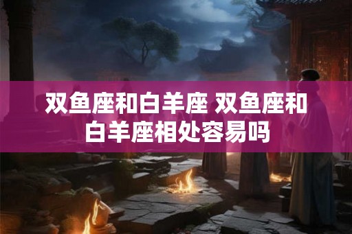 双鱼座和白羊座 双鱼座和白羊座相处容易吗 双鱼座和白羊座 双鱼座和白羊座相处容易吗