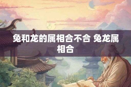 兔和龙的属相合不合 兔龙属相合 兔和龙的属相合不合 兔龙属相合