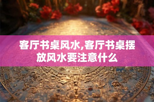 客厅书桌风水,客厅书桌摆放风水要注意什么