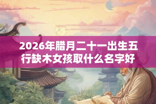 2026年腊月二十一出生五行缺木女孩取什么名字好