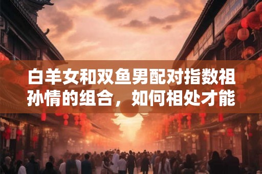 白羊女和双鱼男配对指数祖孙情的组合，如何相处才能长久？