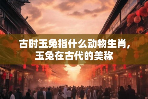 古时玉兔指什么动物生肖,玉兔在古代的美称