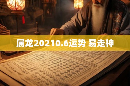 属龙20210.6运势 易走神 属龙20210.6运势 易走神
