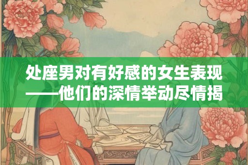 处座男对有好感的女生表现——他们的深情举动尽情揭秘