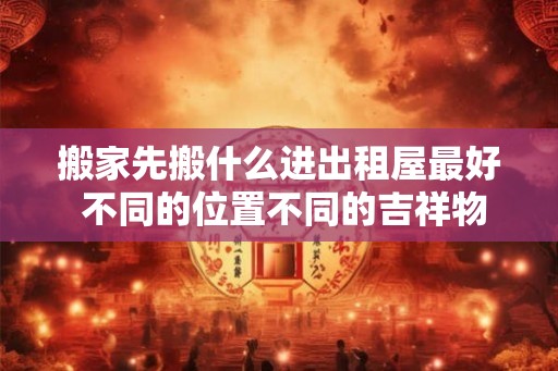 搬家先搬什么进出租屋最好 不同的位置不同的吉祥物