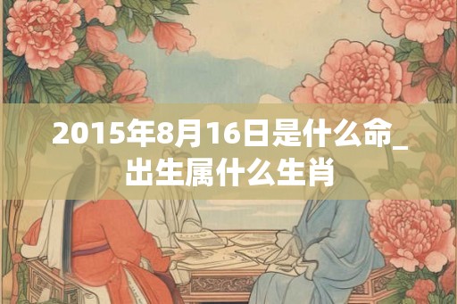 2015年8月16日是什么命_出生属什么生肖
