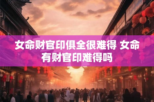 女命财官印俱全很难得 女命有财官印难得吗