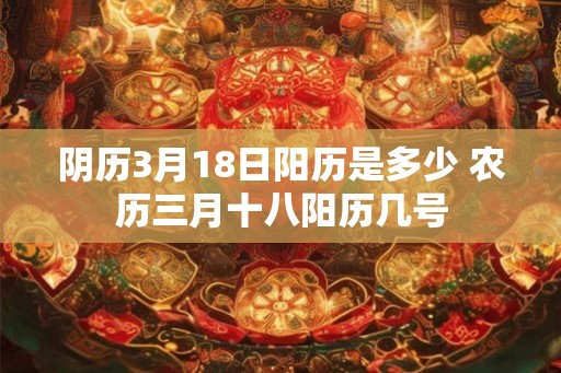 阴历3月18日阳历是多少 农历三月十八阳历几号 阴历3月18日阳历是多少 农历三月十八阳历几号