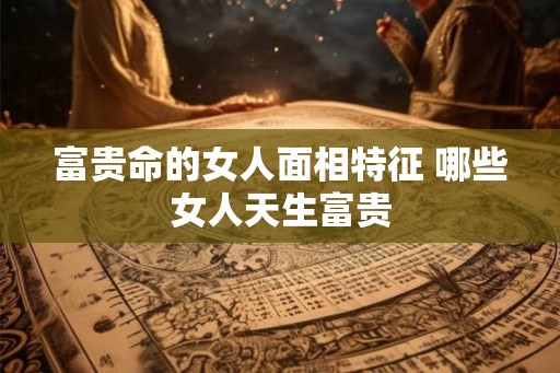 富贵命的女人面相特征 哪些女人天生富贵