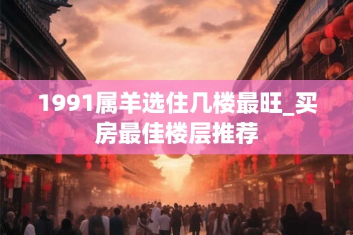 1991属羊选住几楼最旺_买房最佳楼层推荐