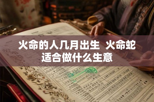 火命的人几月出生 火命蛇适合做什么生意 火命的人几月出生 火命蛇适合做什么生意