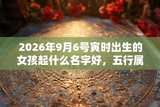 2026年9月6号寅时出生的女孩起什么名字好，五行属什么