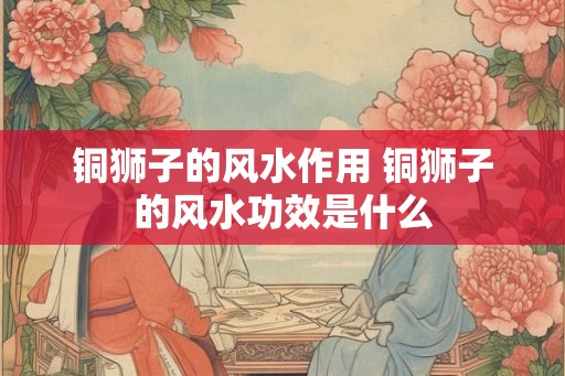 铜狮子的风水作用 铜狮子的风水功效是什么