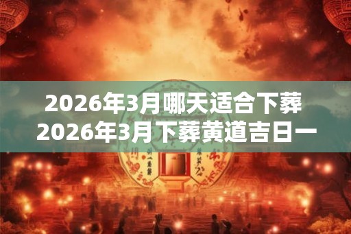 2026年3月哪天适合下葬 2026年3月下葬黄道吉日一览 2026年3月哪天适合下葬 2026年3月下葬黄道吉日一览