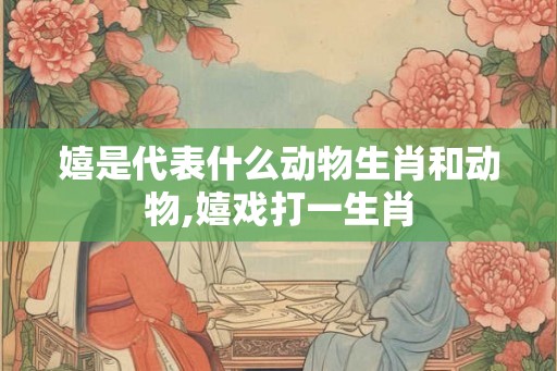 嬉是代表什么动物生肖和动物,嬉戏打一生肖