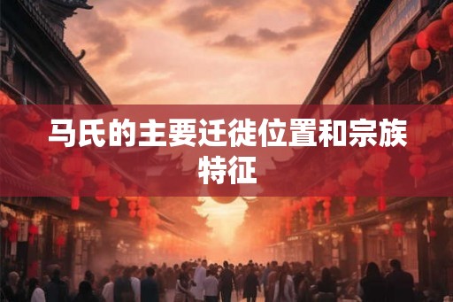 马氏的主要迁徙位置和宗族特征