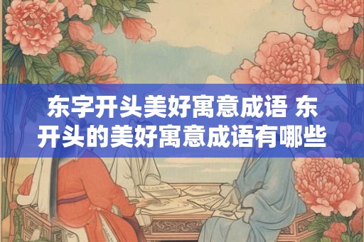 东字开头美好寓意成语 东开头的美好寓意成语有哪些