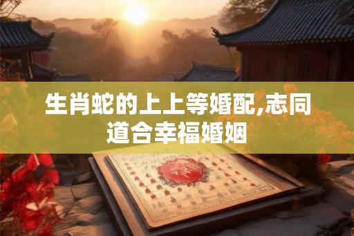 生肖蛇的上上等婚配,志同道合幸福婚姻