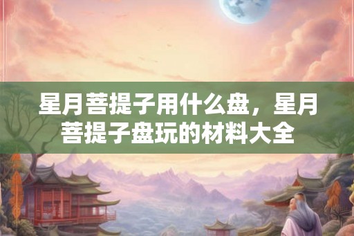 星月菩提子用什么盘,星月菩提子盘玩的材料大全 星月菩提子用什么盘,星月菩提子盘玩的材料大全