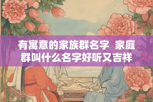 有寓意的家族群名字  家庭群叫什么名字好听又吉祥