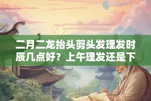 二月二龙抬头剪头发理发时辰几点好？上午理发还是下午？