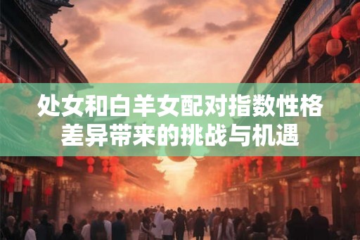 处女和白羊女配对指数性格差异带来的挑战与机遇 处女和白羊女配对指数性格差异带来的挑战与机遇