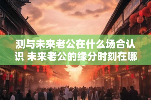 测与未来老公在什么场合认识 未来老公的缘分时刻在哪里