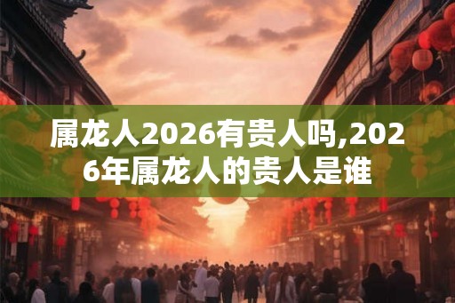 属龙人2026有贵人吗,2026年属龙人的贵人是谁