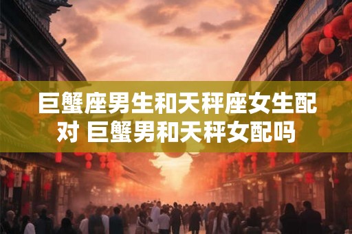 巨蟹座男生和天秤座女生配对 巨蟹男和天秤女配吗