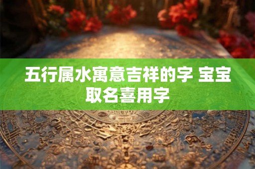 五行属水寓意吉祥的字 宝宝取名喜用字