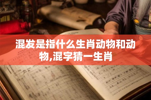混发是指什么生肖动物和动物,混字猜一生肖 混发是指什么生肖动物和动物,混字猜一生肖