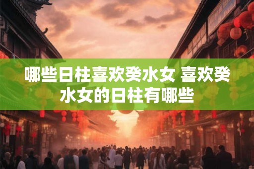 哪些日柱喜欢癸水女 喜欢癸水女的日柱有哪些 哪些日柱喜欢癸水女 喜欢癸水女的日柱有哪些