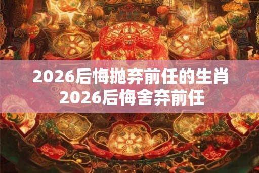 2026后悔抛弃前任的生肖 2026后悔舍弃前任
